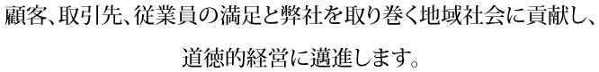 顧客、取引先、従業員の満足と弊社を取り巻く地域社会に貢献し、道徳的経営に邁進します。